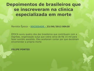 Depoimentos de brasileiros que
se inscreveram na clínica
especializada em morte
Revista Época - SOCIEDADE - 23/06/2012 00h20
ÉPOCA ouviu quatro dos dez brasileiros que contribuem com a
Dignitas, organização suíça que cobra cerca de R$ 15 mil para
fazer suicídio assistido. Eles aceitaram contar por que decidiram
encomendar a própria morte
FELIPE PONTES
 