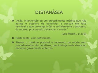 DISTANÁSIA
 “Ação, intervenção ou um procedimento médico que não
atinge o objetivo de beneficiar a pessoa em fase
terminal e que prolonga inútil e sofridamente o processo
do morrer, procurando distanciar a morte.”
(Leo Pessini, p.319)
 Morte lenta, com sofrimento
 Atrasar o máximo possível o momento da morte com
procedimentos não curativos, que infringe mais danos ao
paciente gravemente enfermo
 