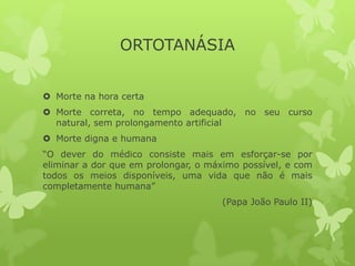 ORTOTANÁSIA
 Morte na hora certa
 Morte correta, no tempo adequado, no seu curso
natural, sem prolongamento artificial
 Morte digna e humana
“O dever do médico consiste mais em esforçar-se por
eliminar a dor que em prolongar, o máximo possível, e com
todos os meios disponíveis, uma vida que não é mais
completamente humana”
(Papa João Paulo II)
 