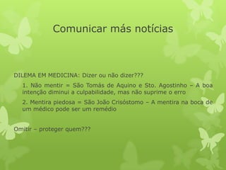 Comunicar más notícias
DILEMA EM MEDICINA: Dizer ou não dizer???
1. Não mentir = São Tomás de Aquino e Sto. Agostinho – A boa
intenção diminui a culpabilidade, mas não suprime o erro
2. Mentira piedosa = São João Crisóstomo – A mentira na boca de
um médico pode ser um remédio
Omitir – proteger quem???
 
