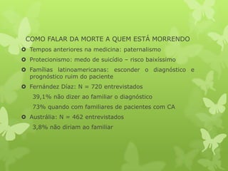 COMO FALAR DA MORTE A QUEM ESTÁ MORRENDO
 Tempos anteriores na medicina: paternalismo
 Protecionismo: medo de suicídio – risco baixíssimo
 Famílias latinoamericanas: esconder o diagnóstico e
prognóstico ruim do paciente
 Fernández Díaz: N = 720 entrevistados
39,1% não dizer ao familiar o diagnóstico
73% quando com familiares de pacientes com CA
 Austrália: N = 462 entrevistados
3,8% não diriam ao familiar
 