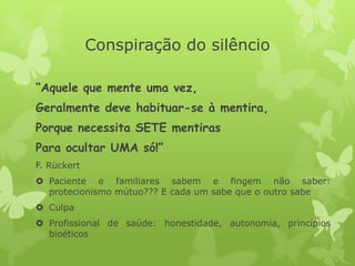 Conspiração do silêncio
“Aquele que mente uma vez,
Geralmente deve habituar-se à mentira,
Porque necessita SETE mentiras
Para ocultar UMA só!”
F. Rückert
 Paciente e familiares sabem e fingem não saber:
protecionismo mútuo??? E cada um sabe que o outro sabe
 Culpa
 Profissional de saúde: honestidade, autonomia, princípios
bioéticos
 