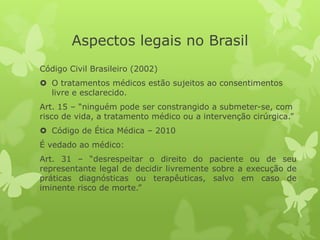 Aspectos legais no Brasil
Código Civil Brasileiro (2002)
 O tratamentos médicos estão sujeitos ao consentimentos
livre e esclarecido.
Art. 15 – “ninguém pode ser constrangido a submeter-se, com
risco de vida, a tratamento médico ou a intervenção cirúrgica.”
 Código de Ética Médica – 2010
É vedado ao médico:
Art. 31 – “desrespeitar o direito do paciente ou de seu
representante legal de decidir livremente sobre a execução de
práticas diagnósticas ou terapêuticas, salvo em caso de
iminente risco de morte.”
 