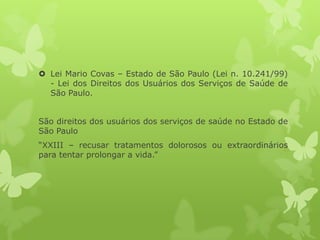  Lei Mario Covas – Estado de São Paulo (Lei n. 10.241/99)
- Lei dos Direitos dos Usuários dos Serviços de Saúde de
São Paulo.
São direitos dos usuários dos serviços de saúde no Estado de
São Paulo
“XXIII – recusar tratamentos dolorosos ou extraordinários
para tentar prolongar a vida.”
 