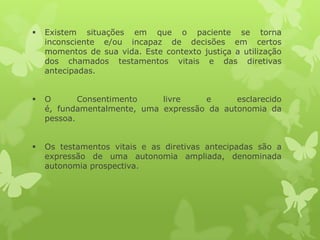  Existem situações em que o paciente se torna
inconsciente e/ou incapaz de decisões em certos
momentos de sua vida. Este contexto justiça a utilização
dos chamados testamentos vitais e das diretivas
antecipadas.
 O Consentimento livre e esclarecido
é, fundamentalmente, uma expressão da autonomia da
pessoa.
 Os testamentos vitais e as diretivas antecipadas são a
expressão de uma autonomia ampliada, denominada
autonomia prospectiva.
 