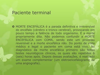 Paciente terminal
 MORTE ENCEFÁLICA é a parada definitiva e irreversível
do encéfalo (cérebro e tronco cerebral), provocando em
pouco tempo a falência de todo organismo. É a morte
propriamente dita. Não podemos confundir a MORTE
ENCEFÁLICA com COMA, sendo este um processo
reversível e a morte encefálica não. Do ponto de vista
médico e legal o paciente em coma está vivo. No
diagnóstico da morte encefálica primeiro são feitos
testes neurológicos clínicos, os quais são repetidos 6
(seis) horas após. Depois dessas avaliações, é realizado
um exame complementar (um eletroencefalograma ou
uma angiografia).
 