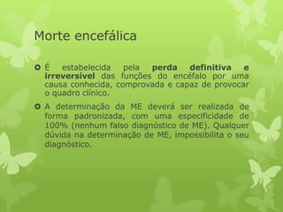 Morte encefálica
 É estabelecida pela perda definitiva e
irreversível das funções do encéfalo por uma
causa conhecida, comprovada e capaz de provocar
o quadro clínico.
 A determinação da ME deverá ser realizada de
forma padronizada, com uma especificidade de
100% (nenhum falso diagnóstico de ME). Qualquer
dúvida na determinação de ME, impossibilita o seu
diagnóstico.
 