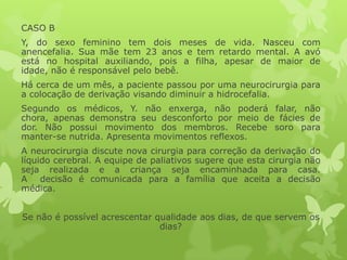 CASO B
Y, do sexo feminino tem dois meses de vida. Nasceu com
anencefalia. Sua mãe tem 23 anos e tem retardo mental. A avó
está no hospital auxiliando, pois a filha, apesar de maior de
idade, não é responsável pelo bebê.
Há cerca de um mês, a paciente passou por uma neurocirurgia para
a colocação de derivação visando diminuir a hidrocefalia.
Segundo os médicos, Y. não enxerga, não poderá falar, não
chora, apenas demonstra seu desconforto por meio de fácies de
dor. Não possui movimento dos membros. Recebe soro para
manter-se nutrida. Apresenta movimentos reflexos.
A neurocirurgia discute nova cirurgia para correção da derivação do
líquido cerebral. A equipe de paliativos sugere que esta cirurgia não
seja realizada e a criança seja encaminhada para casa.
A decisão é comunicada para a família que aceita a decisão
médica.
Se não é possível acrescentar qualidade aos dias, de que servem os
dias?
 
