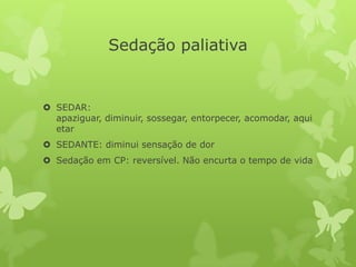 Sedação paliativa
 SEDAR:
apaziguar, diminuir, sossegar, entorpecer, acomodar, aqui
etar
 SEDANTE: diminui sensação de dor
 Sedação em CP: reversível. Não encurta o tempo de vida
 