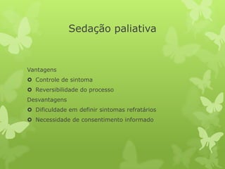 Sedação paliativa
Vantagens
 Controle de sintoma
 Reversibilidade do processo
Desvantagens
 Dificuldade em definir sintomas refratários
 Necessidade de consentimento informado
 