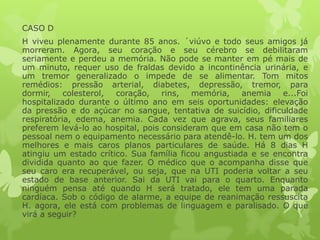 CASO D
H viveu plenamente durante 85 anos. ´viúvo e todo seus amigos já
morreram. Agora, seu coração e seu cérebro se debilitaram
seriamente e perdeu a memória. Não pode se manter em pé mais de
um minuto, requer uso de fraldas devido a incontinência urinária, e
um tremor generalizado o impede de se alimentar. Tom mitos
remédios: pressão arterial, diabetes, depressão, tremor, para
dormir, colesterol, coração, rins, memória, anemia e...Foi
hospitalizado durante o último ano em seis oportunidades: elevação
da pressão e do açúcar no sangue, tentativa de suicídio, dificuldade
respiratória, edema, anemia. Cada vez que agrava, seus familiares
preferem levá-lo ao hospital, pois consideram que em casa não tem o
pessoal nem o equipamento necessário para atendê-lo. H. tem um dos
melhores e mais caros planos particulares de saúde. Há 8 dias H
atingiu um estado crítico. Sua família ficou angustiada e se encontra
dividida quanto ao que fazer. O médico que o acompanha disse que
seu caro era recuperável, ou seja, que na UTI poderia voltar a seu
estado de base anterior. Sai da UTI vai para o quarto. Enquanto
ninguém pensa até quando H será tratado, ele tem uma parada
cardíaca. Sob o código de alarme, a equipe de reanimação ressuscita
H. agora, ele está com problemas de linguagem e paralisado. O que
virá a seguir?
 