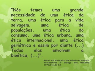 “Nós temos uma grande
necessidade de uma ética da
terra, uma ética para a vida
selvagem, uma ética de
populações, uma ética do
consumo, uma ética urbana, uma
ética internacional, uma ética
geriátrica e assim por diante (...)
Todas elas envolvem a
bioética, (...)”.
Potter VR. Bioethics, the science of survival.
Perspectives in biology and medicine.
1970;14:127-53.
 