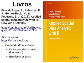 Livros
Bivand, Roger. S., Pebesma, E.
J., Gomez-Rubio, V., &
Pebesma, E. J. (2013). Applied
spatial data analysis with R.
New York: Springer.
https://app.box.com/s/uti6bqyisc
qpoqu2dsmd06yk5xw5m9qw
Site de apoio:
https://asdar-book.org/
●
Conteúdo de referência
– Dados vetoriais e raster
(formato sp)
– Estatística espacial
 