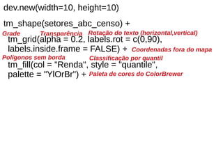 dev.new(width=10, height=10)
tm_shape(setores_abc_censo) +
tm_grid(alpha = 0.2, labels.rot = c(0,90),
labels.inside.frame = FALSE) +
tm_fill(col = "Renda", style = "quantile",
palette = "YlOrBr") +
Transparência Rotação do texto (horizontal,vertical)
Coordenadas fora do mapa
Grade
Polígonos sem borda Classificação por quantil
Paleta de cores do ColorBrewer
 