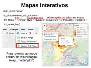 Mapas Interativos
tmap_mode("view")
tm_shape(setores_abc_censo) +
tm_fill(col = "Renda", style = "quantile", popup.vars = c("Pessoas", "Renda")) +
tm_scale_bar()
Para retornar ao modo
normal de visualização:
tmap_mode(“plot”)
Informações ao clicar no mapaCor Classificação
 