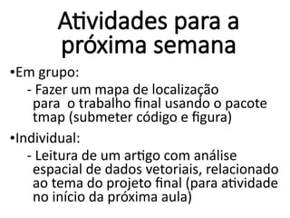 Atividades para a
próxima semana
•Em grupo:
- Fazer um mapa de localização
para o trabalho final usando o pacote
tmap (submeter código e figura)
•Individual:
- Leitura de um artigo com análise
espacial de dados vetoriais, relacionado
ao tema do projeto final (para atividade
no início da próxima aula)
 