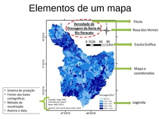 Elementos de um mapa
Título
Rosa dos Ventos
Escala Gráfica
Mapa e
coordenadas
LegendaLegenda
• Sistema de projeção
• Fontes das bases
cartográficas
• Método de
visualização
• Autoria e data
 