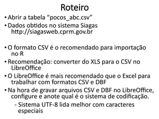 Roteiro
• Abrir a tabela “pocos_abc.csv”
• Dados obtidos no sistema Siagas
http://siagasweb.cprm.gov.br
• O formato CSV é o recomendado para importação
no R
• Recomendação: converter do XLS para o CSV no
LibreOffice
• O LibreOffice é mais recomendado que o Excel para
trabalhar com formatos CSV e DBF
• Na hora de gravar arquivos CSV e DBF no LibreOffice,
configure e anote qual é o sistema de codificação.
- Sistema UTF-8 lida melhor com caracteres
especiais
 