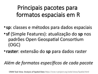 Principais pacotes para
formatos espaciais em R
•sp: classes e métodos para dados espaciais
•sf (Simple Features): atualização do sp nos
padrões Open Geospatial Consortium
(OGC)
•raster: extensão do sp para dados raster
CRAN Task View: Analysis of Spatial Data https://cran.r-project.org/web/views/Spatial.html
Além de formatos específicos de cada pacote
 