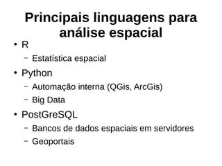 Principais linguagens para
análise espacial
●
R
– Estatística espacial
●
Python
– Automação interna (QGis, ArcGis)
– Big Data
●
PostGreSQL
– Bancos de dados espaciais em servidores
– Geoportais
 