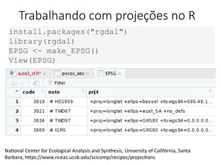 Trabalhando com projeções no R
install.packages("rgdal")
library(rgdal)
EPSG <- make_EPSG()
View(EPSG)
National Center for Ecological Analysis and Synthesis, University of Califórnia, Santa
Barbara, https://www.nceas.ucsb.edu/scicomp/recipes/projections
 