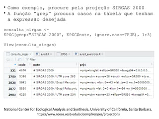 ●
Como exemplo, procure pela projeção SIRGAS 2000
●
A função “grep” procura casos na tabela que tenham
a expressão desejada
consulta_sirgas <-
EPSG[grep("SIRGAS 2000", EPSG$note, ignore.case=TRUE), 1:3]
View(consulta_sirgas)  
National Center for Ecological Analysis and Synthesis, University of Califórnia, Santa Barbara,
https://www.nceas.ucsb.edu/scicomp/recipes/projections
 