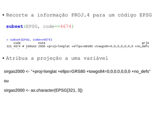 ● Recorte a informação PROJ.4 para um código EPSG
subset(EPSG, code==4674)
sirgas2000 <- "+proj=longlat +ellps=GRS80 +towgs84=0,0,0,0,0,0,0 +no_defs"
ou
sirgas2000 <- as.character(EPSG[321, 3])
● Atribua a projeção a uma variável
 