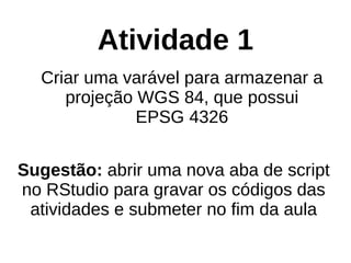 Atividade 1
Criar uma varável para armazenar a
projeção WGS 84, que possui
EPSG 4326
Sugestão: abrir uma nova aba de script
no RStudio para gravar os códigos das
atividades e submeter no fim da aula
 