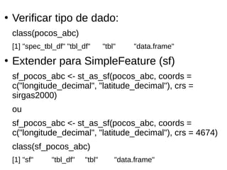●
Verificar tipo de dado:
class(pocos_abc)
[1] "spec_tbl_df" "tbl_df" "tbl" "data.frame"
●
Extender para SimpleFeature (sf)
sf_pocos_abc <- st_as_sf(pocos_abc, coords =
c("longitude_decimal", "latitude_decimal"), crs =
sirgas2000)
ou
sf_pocos_abc <- st_as_sf(pocos_abc, coords =
c("longitude_decimal", "latitude_decimal"), crs = 4674)
class(sf_pocos_abc)
[1] "sf" "tbl_df" "tbl" "data.frame"
 