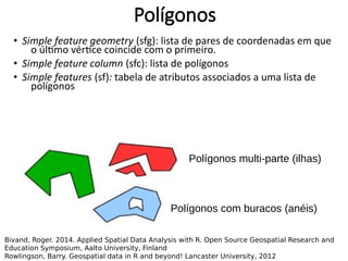 • Simple feature geometry (sfg): lista de pares de coordenadas em que
o último vértice coincide com o primeiro.
• Simple feature column (sfc): lista de polígonos
• Simple features (sf): tabela de atributos associados a uma lista de
polígonos
Polígonos
Bivand, Roger. 2014. Applied Spatial Data Analysis with R. Open Source Geospatial Research and
Education Symposium, Aalto University, Finland
Rowlingson, Barry. Geospatial data in R and beyond! Lancaster University, 2012
Polígonos multi-parte (ilhas)
Polígonos com buracos (anéis)
 