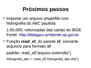 Próximos passos
●
Importar um arquivo shapefile com
hidrografia do ABC paulista
1:50.000, vetorizadas das cartas do IBGE
Fonte: http://datageo.ambiente.sp.gov.br
●
Função read_sf, do pacote sf, converte
arquivos para formato sf
padrão: read_sf(“arquivo.extensão”)
hidrografia_abc <- read_sf("hidrografia_abc.shp")
 