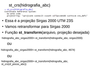 st_crs(hidrografia_abc)
●
Essa é a projeção Sirgas 2000 UTM 23S
●
Vamos retransformar para Sirgas 2000
●
Função st_transform(arquivo, projeção desejada)
hidrografia_abc_sirgas2000<-st_transform(hidrografia_abc,
st_crs(sf_pocos_abc))
hidrografia_abc_sirgas2000<-st_transform(hidrografia_abc, 4674)
ou
ou
hidrografia_abc_sirgas2000<-st_transform(hidrografia_abc, sirgas2000)
 