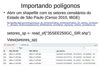 Importando polígonos
●
Abrir um shapefile com os setores censitários do
Estado de São Paulo (Censo 2010, IBGE)
ftp://geoftp.ibge.gov.br/organizacao_do_territorio/malhas_territoriais/malhas_de_setores_censitario
s__divisoes_intramunicipais/censo_2010/setores_censitarios_shp/sp/sp_setores_censitarios.zip
setores_sp <- read_sf("35SEE250GC_SIR.shp")
View(setores_sp)
 