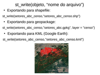 ●
Exportando para shapefile:
st_write(setores_abc_censo,"setores_abc_censo.shp")
●
Exportando para geopackage:
st_write(setores_abc_censo,"setores_abc.gpkg", layer = "censo")
st_write(objeto, “nome do arquivo”)
●
Exportando para KML (Google Earth):
st_write(setores_abc_censo,"setores_abc_censo.kml")
 
