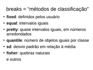 breaks = “métodos de classificação”
●
fixed: definidos pelos usuário
●
equal: intervalos iguais
●
pretty: quase intervalos iguais, em números
arredondados
●
quantile: número de objetos iguais por classe
●
sd: desvio padrão em relação à média
●
fisher: quebras naturais
e outros
 