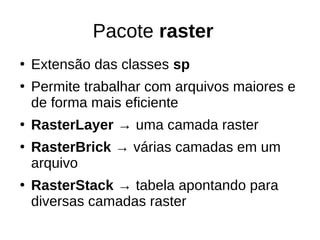 Pacote raster
●
Extensão das classes sp
●
Permite trabalhar com arquivos maiores e
de forma mais eficiente
●
RasterLayer → uma camada raster
●
RasterBrick → várias camadas em um
arquivo
●
RasterStack → tabela apontando para
diversas camadas raster
 