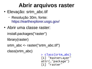 Abrir arquivos raster
●
Elevação: srtm_abc.tif
– Resolução 30m, fonte:
https://earthexplorer.usgs.gov/
●
Abrir uma classe raster:
install.packages("raster")
library(raster)
srtm_abc <- raster("srtm_abc.tif")
class(srtm_abc)
 