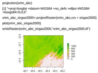 projection(srtm_abc)
[1] "+proj=longlat +datum=WGS84 +no_defs +ellps=WGS84
+towgs84=0,0,0"
srtm_abc_sirgas2000<-projectRaster(srtm_abc,crs = sirgas2000)
plot(srtm_abc_sirgas2000)
writeRaster(srtm_abc_sirgas2000,"srtm_abc_sirgas2000.tif")
 