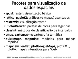 Pacotes para visualização de
dados espaciais
• sp, sf, raster: visualização básica
• lattice, ggplot2: gráficos (e mapas) avançados
• rasterVis: visualização raster
• RColorBrewer: paletas de cores para legendas
• classInt: métodos de classificação de intervalos
• tmap, cartography: cartografia temática
• quickmapr, mapmisc: modelos para mapas
rápidos
• mapview, leaflet, plotGoogleMaps, plotKML,
plotly: mapas interativos para Web
CRAN Task View: Analysis of Spatial Data https://cran.r-project.org/web/views/Spatial.html
 