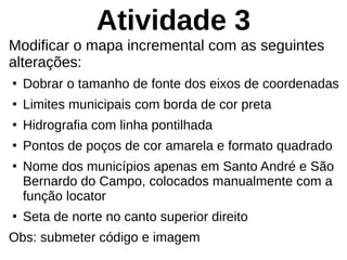 Atividade 3
Modificar o mapa incremental com as seguintes
alterações:
●
Dobrar o tamanho de fonte dos eixos de coordenadas
●
Limites municipais com borda de cor preta
●
Hidrografia com linha pontilhada
●
Pontos de poços de cor amarela e formato quadrado
●
Nome dos municípios apenas em Santo André e São
Bernardo do Campo, colocados manualmente com a
função locator
●
Seta de norte no canto superior direito
Obs: submeter código e imagem
 