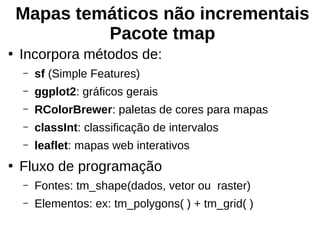 Mapas temáticos não incrementais
Pacote tmap
●
Incorpora métodos de:
– sf (Simple Features)
– ggplot2: gráficos gerais
– RColorBrewer: paletas de cores para mapas
– classInt: classificação de intervalos
– leaflet: mapas web interativos
●
Fluxo de programação
– Fontes: tm_shape(dados, vetor ou raster)
– Elementos: ex: tm_polygons( ) + tm_grid( )
 