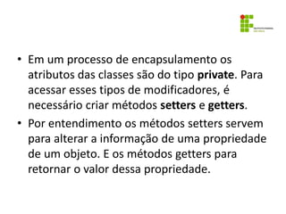 • Em um processo de encapsulamento os
atributos das classes são do tipo private. Para
acessar esses tipos de modificadores, é
necessário criar métodos setters e getters.
• Por entendimento os métodos setters servem
para alterar a informação de uma propriedade
de um objeto. E os métodos getters para
retornar o valor dessa propriedade.
 