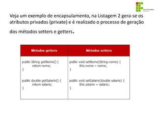 Veja um exemplo de encapsulamento, na Listagem 2 gera-se os
atributos privados (private) e é realizado o processo de geração
dos métodos setters e getters.
 