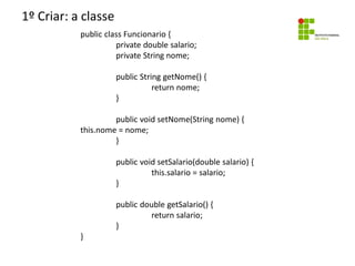 1º Criar: a classe
public class Funcionario {
private double salario;
private String nome;
public String getNome() {
return nome;
}
public void setNome(String nome) {
this.nome = nome;
}
public void setSalario(double salario) {
this.salario = salario;
}
public double getSalario() {
return salario;
}
}
 