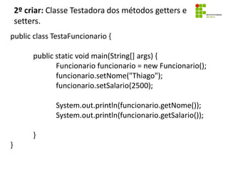 2º criar: Classe Testadora dos métodos getters e
setters.
public class TestaFuncionario {
public static void main(String[] args) {
Funcionario funcionario = new Funcionario();
funcionario.setNome("Thiago");
funcionario.setSalario(2500);
System.out.println(funcionario.getNome());
System.out.println(funcionario.getSalario());
}
}
 