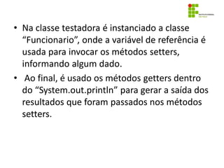 • Na classe testadora é instanciado a classe
“Funcionario”, onde a variável de referência é
usada para invocar os métodos setters,
informando algum dado.
• Ao final, é usado os métodos getters dentro
do “System.out.println” para gerar a saída dos
resultados que foram passados nos métodos
setters.
 