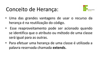 Conceito de Herança:
• Uma das grandes vantagens de usar o recurso da
herança é na reutilização do código.
• Esse reaproveitamento pode ser acionado quando
se identifica que o atributo ou método de uma classe
será igual para as outras.
• Para efetuar uma herança de uma classe é utilizada a
palavra reservada chamada extends.
 