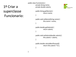 1º Criar a
superclasse
Funcionario:
public class Funcionario {
private String nome;
private double salario;
public String getNome() {
return nome;
}
public void setNome(String nome) {
this.nome = nome;
}
public double getSalario() {
return salario;
}
public void setSalario(double salario) {
this.salario = salario;
}
public double calculaBonificacao(){
return this.salario * 0.1;
}
}
 