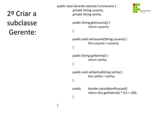 2º Criar a
subclasse
Gerente:
public class Gerente extends Funcionario {
private String usuario;
private String senha;
public String getUsuario() {
return usuario;
}
public void setUsuario(String usuario) {
this.usuario = usuario;
}
public String getSenha() {
return senha;
}
public void setSenha(String senha) {
this.senha = senha;
}
public double calculaBonificacao(){
return this.getSalario() * 0.6 + 100;
}
}
 