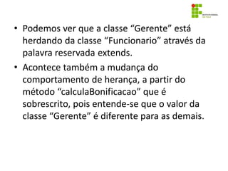 • Podemos ver que a classe “Gerente” está
herdando da classe “Funcionario” através da
palavra reservada extends.
• Acontece também a mudança do
comportamento de herança, a partir do
método “calculaBonificacao” que é
sobrescrito, pois entende-se que o valor da
classe “Gerente” é diferente para as demais.
 